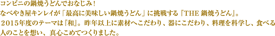 コンビニの鍋焼うどんでおなじみ！なべやき屋キンレイが「最高に美味しい鍋焼うどん」に挑戦する『THE鍋焼うどん』。２０１５年度のテーマは『和』。昨年以上に素材へこだわり、器にこだわり、料理を科学し、食べる人のことを想い、真心こめてつくりました。