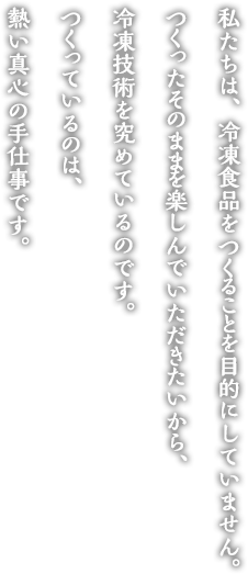 私たちは、冷凍食品をつくることを目的としていません。 つくったそのままを楽しんでいただきたいから、冷凍技術を究めているのです。 つくっているのは、熱い真心の手仕事です。