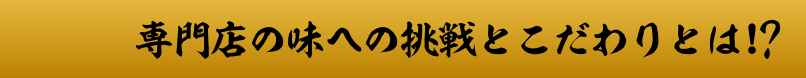 専門店の味への挑戦とこだわりとは!?