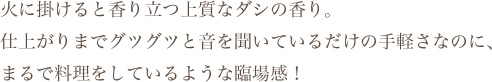 火に掛けると香り立つ上質なダシの香り。仕上がりまでグツグツと音を聞いているだけの手軽さなのに、まるで料理をしているような臨場感！