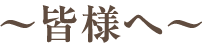 〜皆様へ〜