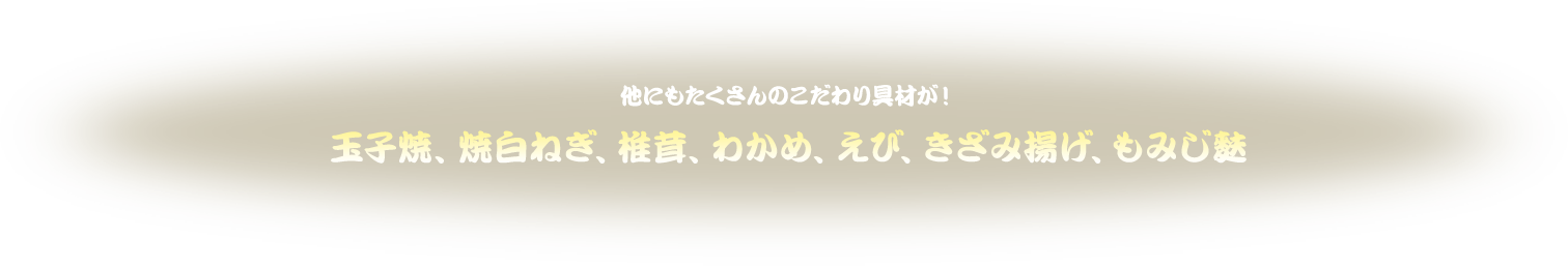 他にもたくさんのこだわり具材が！玉子焼、焼白ねぎ、椎茸、わかめ、えび、きざみ揚げ、もみじ麩