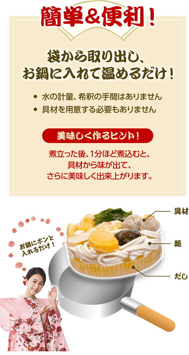 簡単＆便利！ 袋から取り出し、お鍋に入れて温めるだけ！ 水の軽量、希釈の手間はありません 具材を用意する必要もありません