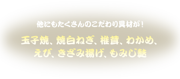 他にもたくさんのこだわり具材が！玉子焼、焼白ねぎ、椎茸、わかめ、えび、きざみ揚げ、もみじ麩