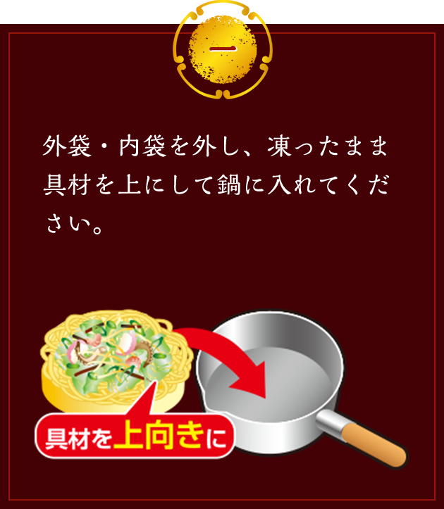 一 外袋・内袋を外し、凍ったまま具材を上にして鍋に入れてください。 