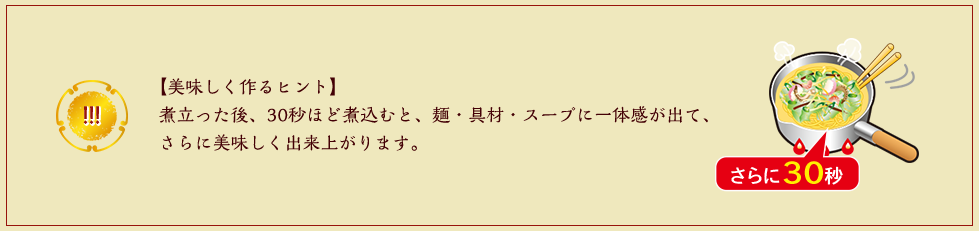 【美味しく作るヒント】煮立った後、30秒ほど煮込むと、麺・具材・スープに一体感が出て、さらに美味しく出来上がります。