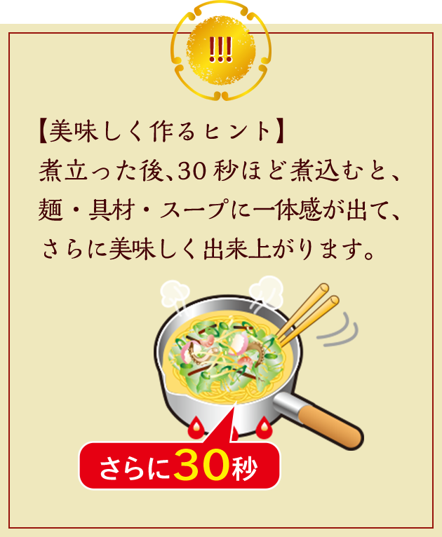 【美味しく作るヒント】煮立った後、30秒ほど煮込むと、麺・具材・スープに一体感が出て、さらに美味しく出来上がります。