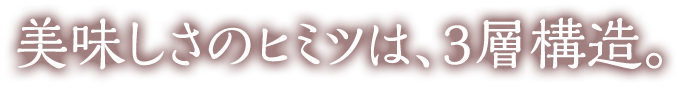 美味しさのヒミツは、3層構造。