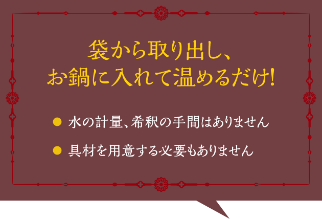 袋から取り出し、お鍋に入れて温めるだけ！ 水の計量、希釈の手間はありません 具材を用意する必要もありません